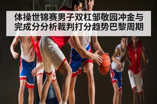 体操世锦赛男子双杠邹敬园冲金与完成分分析裁判打分趋势巴黎周期